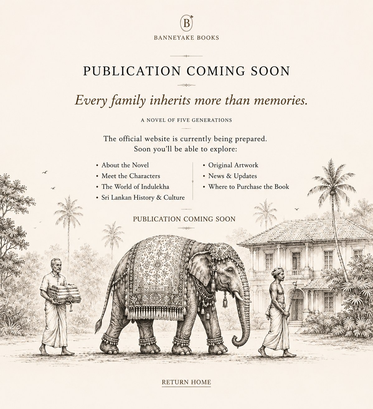 Publication coming soon. Indulekha, a novel of five generations, by Banneyake Books. Every family inherits more than memories. The official website is currently being prepared. Soon you'll be able to explore: About the Novel, Meet the Characters, The World of Indulekha, Sri Lankan History and Culture, Original Artwork, News and Updates, Where to Purchase the Book. Return home.